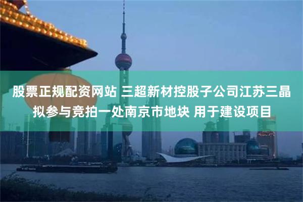 股票正规配资网站 三超新材控股子公司江苏三晶拟参与竞拍一处南京市地块 用于建设项目