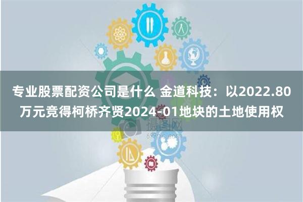 专业股票配资公司是什么 金道科技：以2022.80万元竞得柯桥齐贤2024-01地块的土地使用权