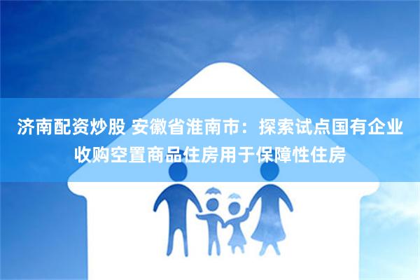 济南配资炒股 安徽省淮南市：探索试点国有企业收购空置商品住房用于保障性住房