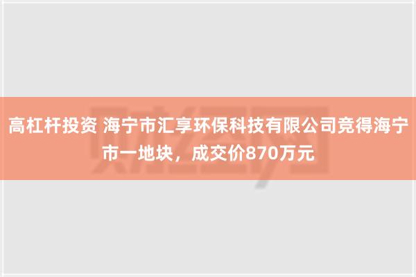 高杠杆投资 海宁市汇享环保科技有限公司竞得海宁市一地块，成交价870万元