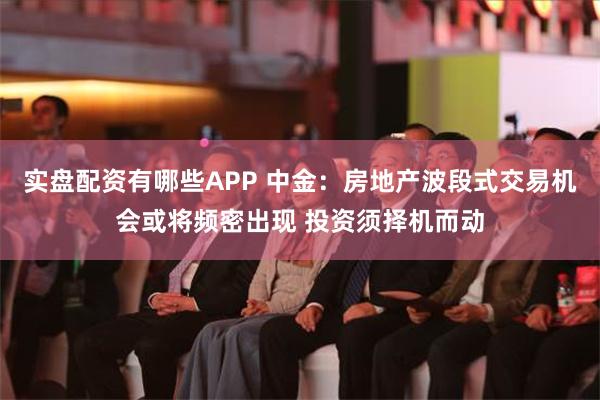 实盘配资有哪些APP 中金：房地产波段式交易机会或将频密出现 投资须择机而动