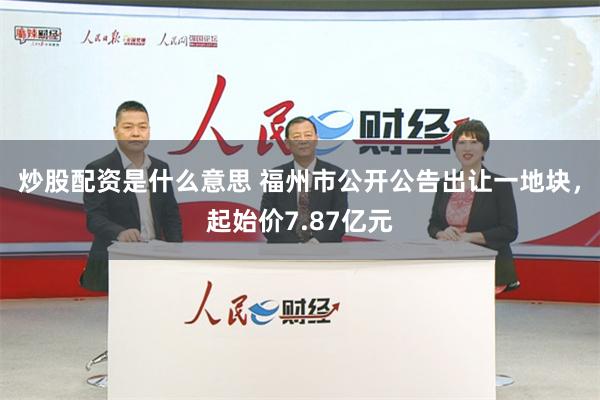 炒股配资是什么意思 福州市公开公告出让一地块，起始价7.87亿元