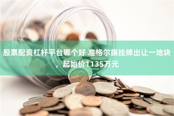 股票配资杠杆平台哪个好 准格尔旗挂牌出让一地块，起始价1135万元