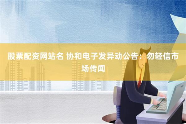 股票配资网站名 协和电子发异动公告：勿轻信市场传闻