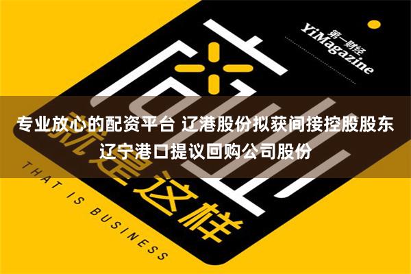 专业放心的配资平台 辽港股份拟获间接控股股东辽宁港口提议回购公司股份