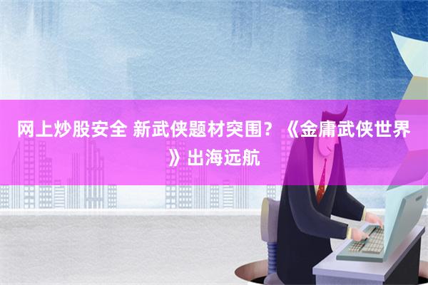 网上炒股安全 新武侠题材突围？《金庸武侠世界》出海远航