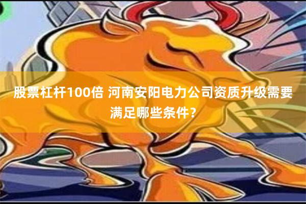 股票杠杆100倍 河南安阳电力公司资质升级需要满足哪些条件？