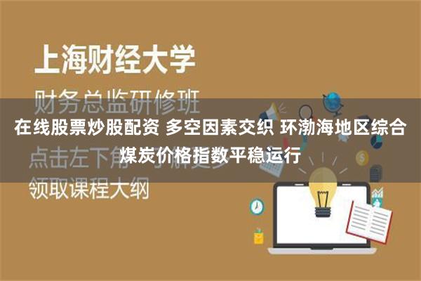 在线股票炒股配资 多空因素交织 环渤海地区综合煤炭价格指数平稳运行