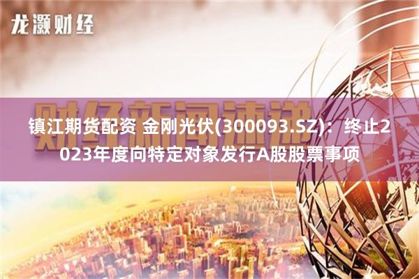 镇江期货配资 金刚光伏(300093.SZ)：终止2023年度向特定对象发行A股股票事项