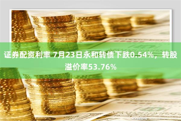 证券配资利率 7月23日永和转债下跌0.54%，转股溢价率53.76%