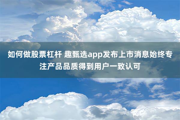 如何做股票杠杆 趣甄选app发布上市消息始终专注产品品质得到用户一致认可