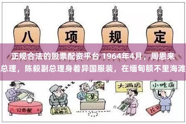 正规合法的股票配资平台 1964年4月，周恩来总理，陈毅副总理身着异国服装，在缅甸额不里海滩