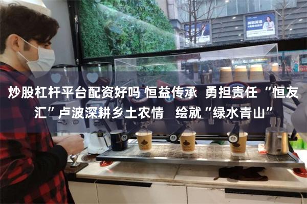 炒股杠杆平台配资好吗 恒益传承  勇担责任 “恒友汇”卢波深耕乡土农情   绘就“绿水青山”