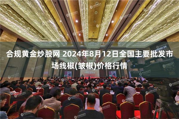 合规黄金炒股网 2024年8月12日全国主要批发市场线椒(皱椒)价格行情