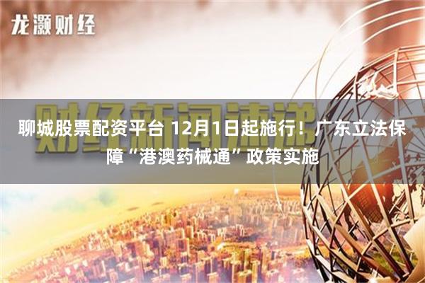 聊城股票配资平台 12月1日起施行！广东立法保障“港澳药械通”政策实施