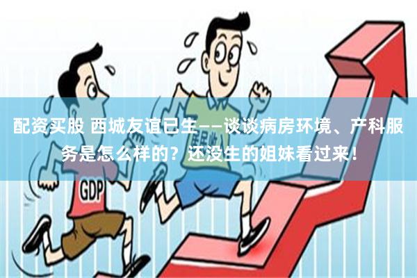 配资买股 西城友谊已生——谈谈病房环境、产科服务是怎么样的？还没生的姐妹看过来！