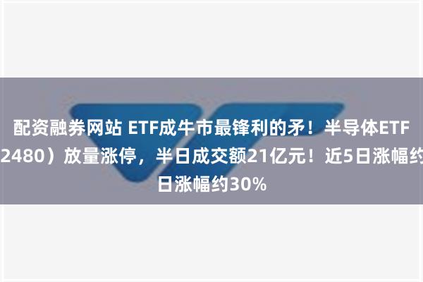 配资融券网站 ETF成牛市最锋利的矛！半导体ETF（512480）放量涨停，半日成交额21亿元！近5日涨幅约30%