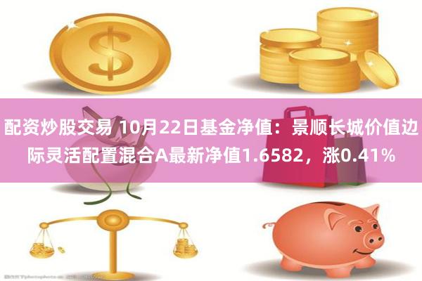 配资炒股交易 10月22日基金净值：景顺长城价值边际灵活配置混合A最新净值1.6582，涨0.41%