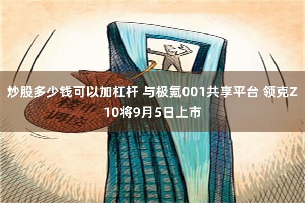 炒股多少钱可以加杠杆 与极氪001共享平台 领克Z10将9月5日上市