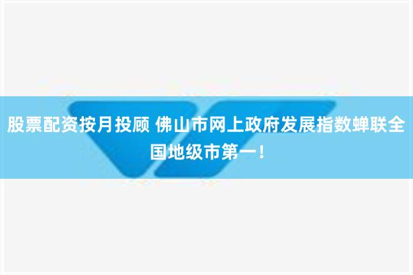 股票配资按月投顾 佛山市网上政府发展指数蝉联全国地级市第一！