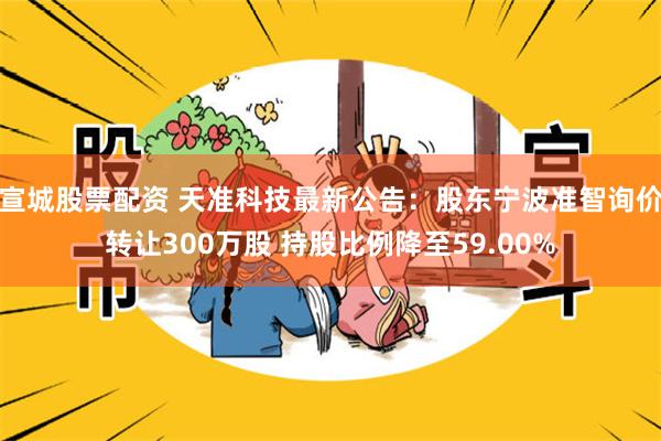 宣城股票配资 天准科技最新公告：股东宁波准智询价转让300万股 持股比例降至59.00%