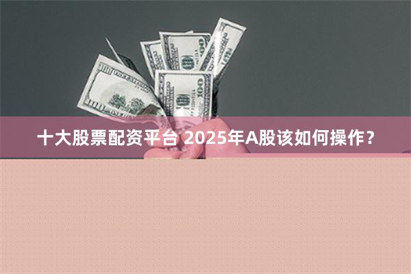 十大股票配资平台 2025年A股该如何操作？