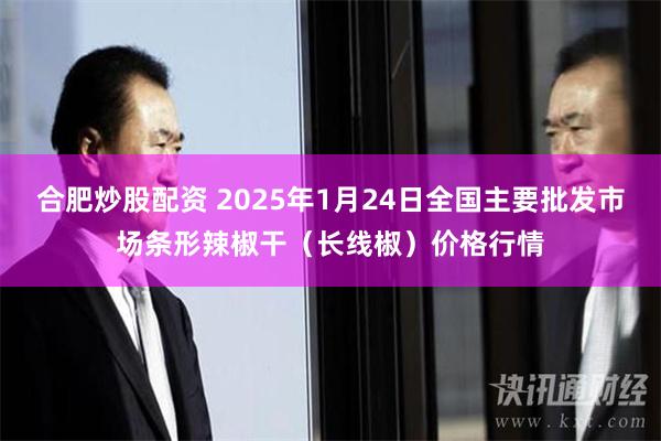 合肥炒股配资 2025年1月24日全国主要批发市场条形辣椒干（长线椒）价格行情