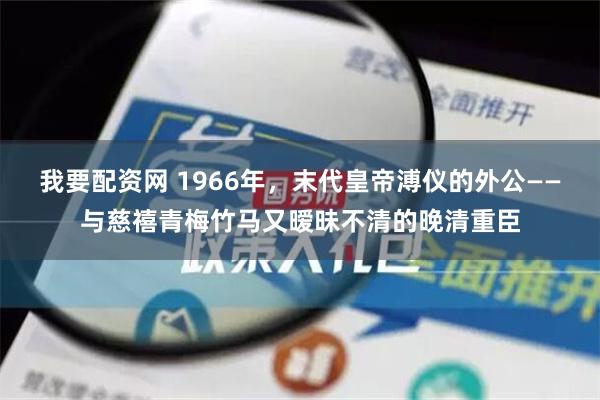 我要配资网 1966年，末代皇帝溥仪的外公——与慈禧青梅竹马又暧昧不清的晚清重臣